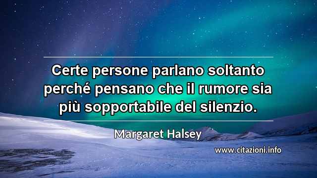“Certe persone parlano soltanto perché pensano che il rumore sia più sopportabile del silenzio.”