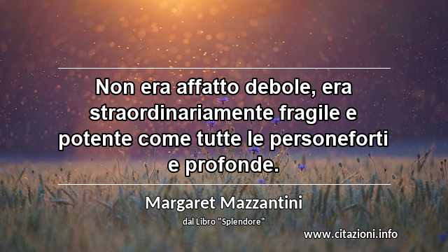 “Non era affatto debole, era straordinariamente fragile e potente come tutte le personeforti e profonde.”