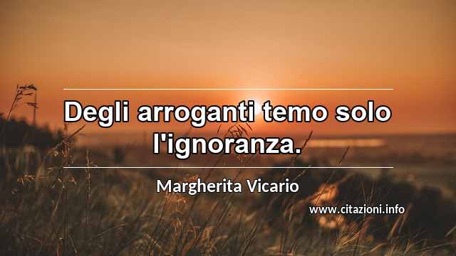 “Degli arroganti temo solo l'ignoranza.”
