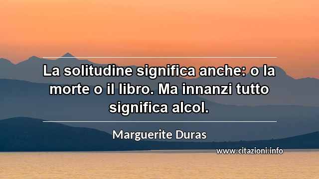 “La solitudine significa anche: o la morte o il libro. Ma innanzi tutto significa alcol.”