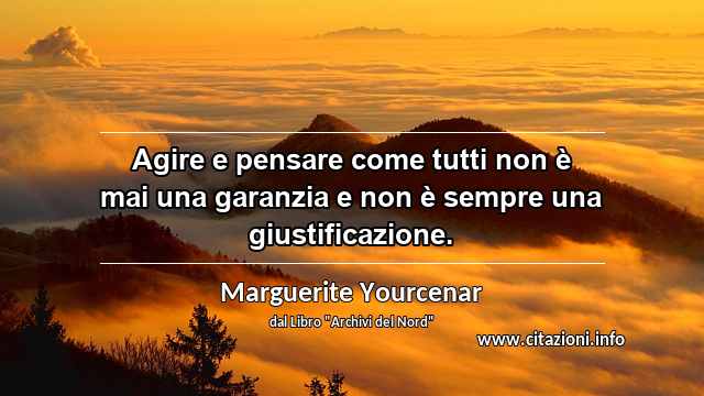 “Agire e pensare come tutti non è mai una garanzia e non è sempre una giustificazione.”