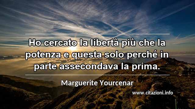 “Ho cercato la libertà più che la potenza e questa solo perché in parte assecondava la prima.”