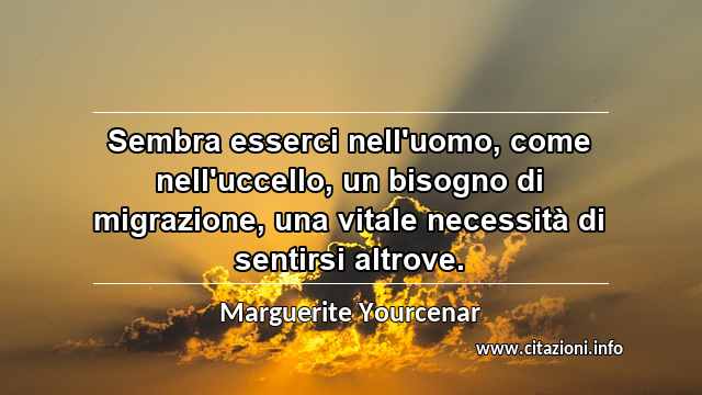 “Sembra esserci nell'uomo, come nell'uccello, un bisogno di migrazione, una vitale necessità di sentirsi altrove.”