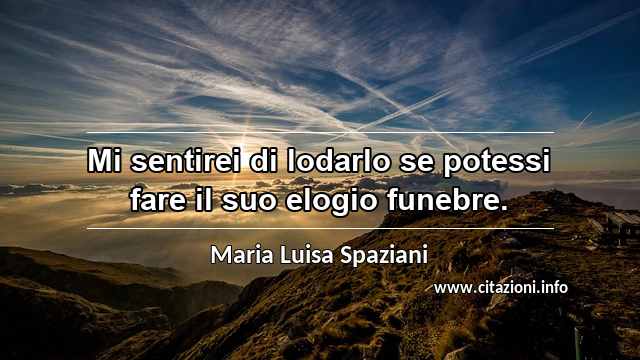 “Mi sentirei di lodarlo se potessi fare il suo elogio funebre.”