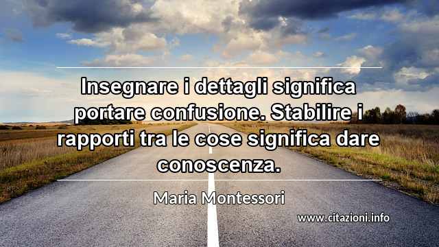 “Insegnare i dettagli significa portare confusione. Stabilire i rapporti tra le cose significa dare conoscenza.”