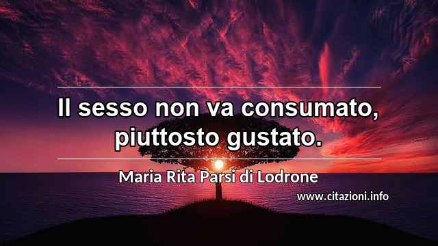 “Il sesso non va consumato, piuttosto gustato.”