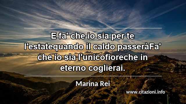 “E fa' che io sia per te l'estatequando il caldo passeràFa' che io sia l'unicofioreche in eterno coglierai.”