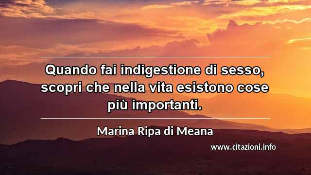 “Quando fai indigestione di sesso, scopri che nella vita esistono cose più importanti.”