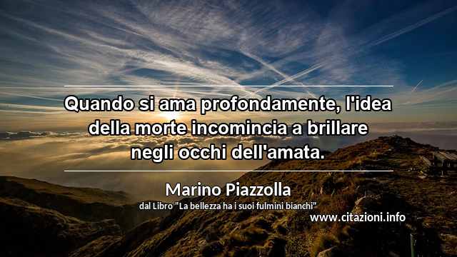 “Quando si ama profondamente, l'idea della morte incomincia a brillare negli occhi dell'amata.”