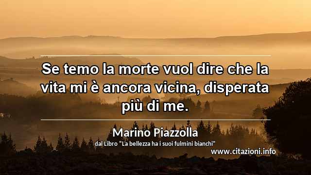 “Se temo la morte vuol dire che la vita mi è ancora vicina, disperata più di me.”