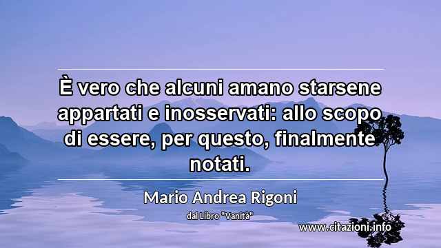 “È vero che alcuni amano starsene appartati e inosservati: allo scopo di essere, per questo, finalmente notati.”