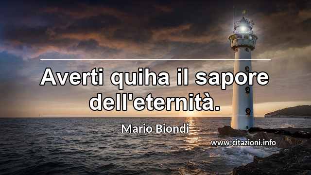 “Averti quiha il sapore dell'eternità.”