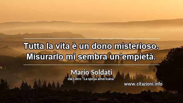 “Tutta la vita è un dono misterioso. Misurarlo mi sembra un’empietà.”
