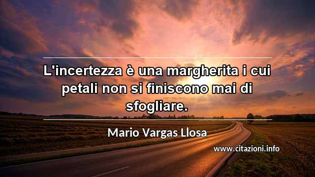 “L'incertezza è una margherita i cui petali non si finiscono mai di sfogliare.”