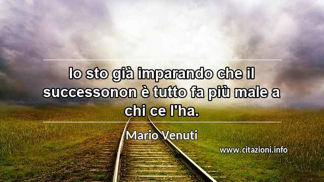 “Io sto già imparando che il successonon è tutto fa più male a chi ce l'ha.”