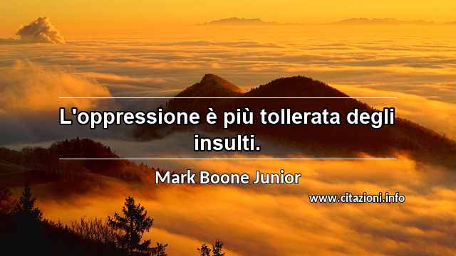 “L'oppressione è più tollerata degli insulti.”