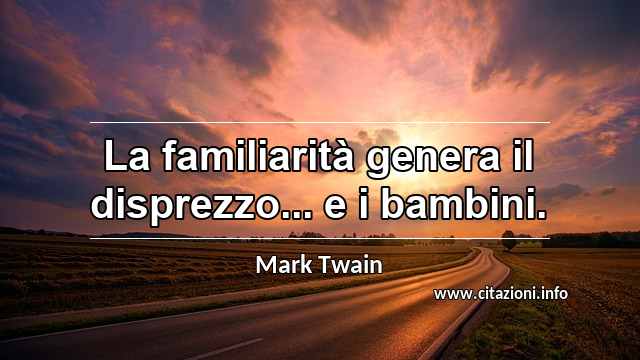 “La familiarità genera il disprezzo... e i bambini.”
