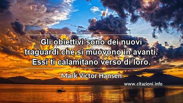 “Gli obiettivi sono dei nuovi traguardi che si muovono in avanti. Essi ti calamitano verso di loro.”