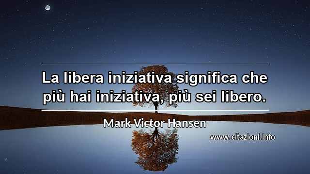 “La libera iniziativa significa che più hai iniziativa, più sei libero.”