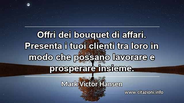 “Offri dei bouquet di affari. Presenta i tuoi clienti tra loro in modo che possano lavorare e prosperare insieme.”