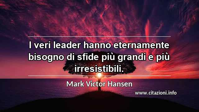 “I veri leader hanno eternamente bisogno di sfide più grandi e più irresistibili.”