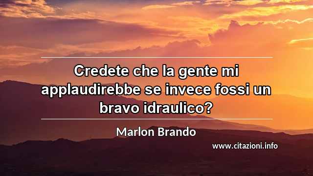 “Credete che la gente mi applaudirebbe se invece fossi un bravo idraulico?”