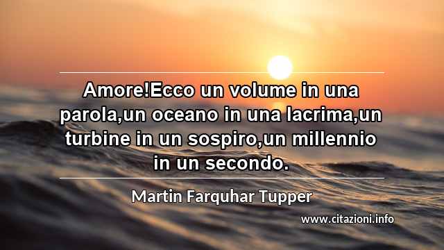 “Amore!Ecco un volume in una parola,un oceano in una lacrima,un turbine in un sospiro,un millennio in un secondo.”