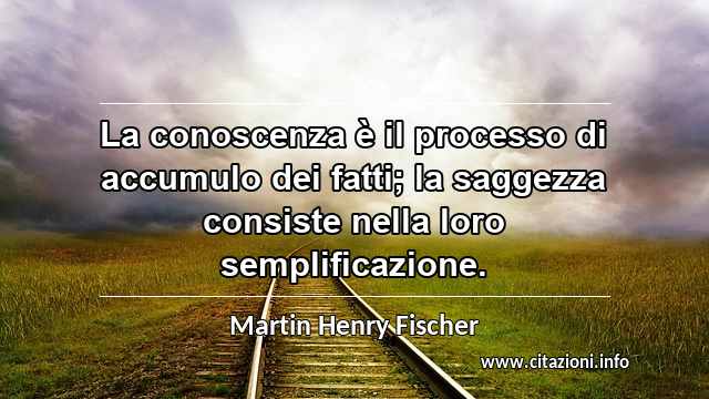 “La conoscenza è il processo di accumulo dei fatti; la saggezza consiste nella loro semplificazione.”