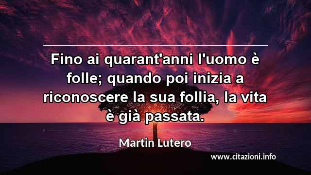 “Fino ai quarant'anni l'uomo è folle; quando poi inizia a riconoscere la sua follia, la vita è già passata.”