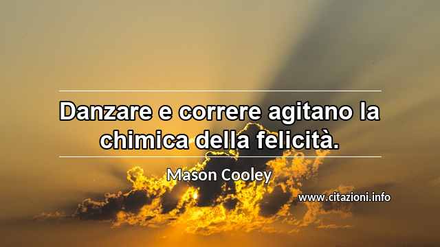 “Danzare e correre agitano la chimica della felicità.”