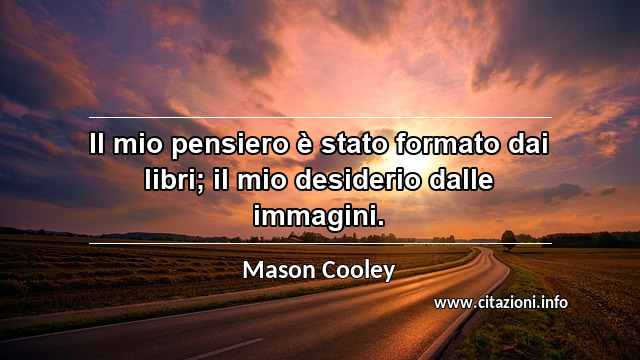 “Il mio pensiero è stato formato dai libri; il mio desiderio dalle immagini.”