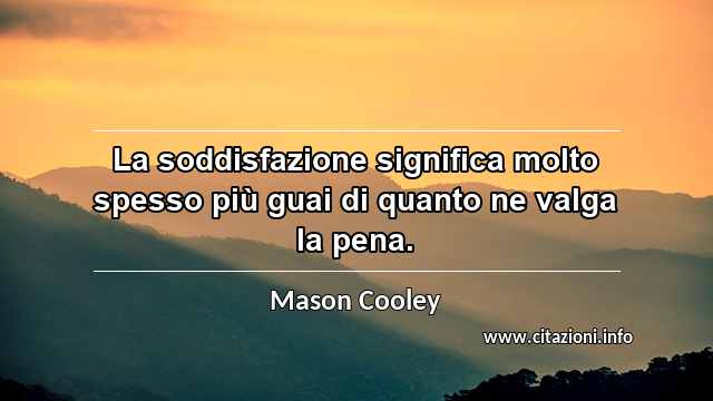 “La soddisfazione significa molto spesso più guai di quanto ne valga la pena.”