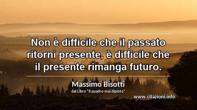 “Non è difficile che il passato ritorni presente, è difficile che il presente rimanga futuro.”