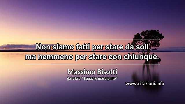 “Non siamo fatti per stare da soli ma nemmeno per stare con chiunque.”