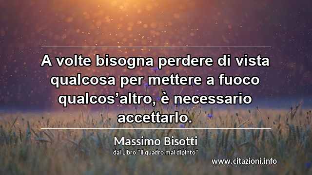 “A volte bisogna perdere di vista qualcosa per mettere a fuoco qualcos’altro, è necessario accettarlo.”