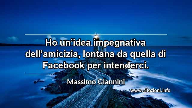 “Ho un’idea impegnativa dell’amicizia, lontana da quella di Facebook per intenderci.”