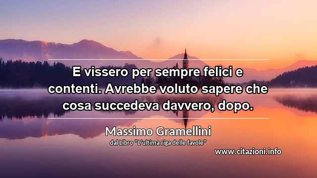 “E vissero per sempre felici e contenti. Avrebbe voluto sapere che cosa succedeva davvero, dopo.”
