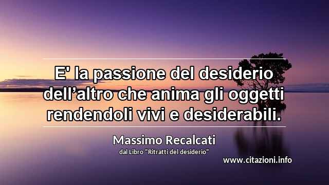 “E' la passione del desiderio dell’altro che anima gli oggetti rendendoli vivi e desiderabili.”