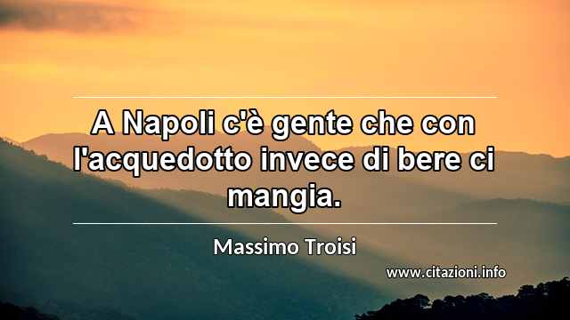 “A Napoli c'è gente che con l'acquedotto invece di bere ci mangia.”