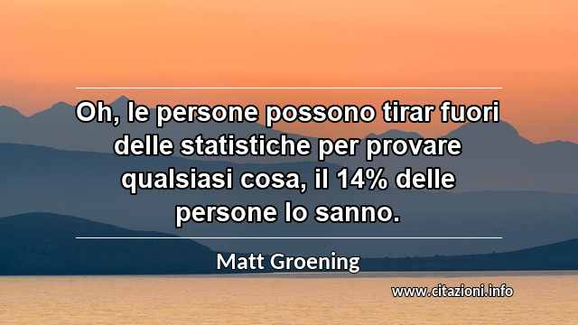 “Oh, le persone possono tirar fuori delle statistiche per provare qualsiasi cosa, il 14% delle persone lo sanno.”