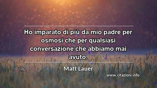 “Ho imparato di più da mio padre per osmosi che per qualsiasi conversazione che abbiamo mai avuto.”