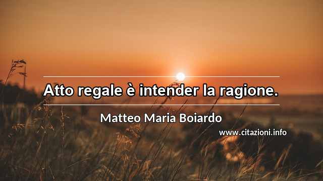 “Atto regale è intender la ragione.”