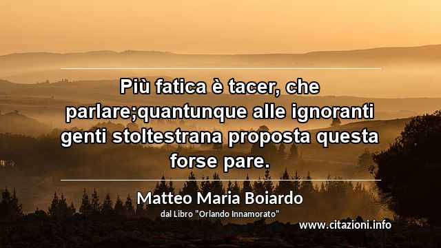 “Più fatica è tacer, che parlare;quantunque alle ignoranti genti stoltestrana proposta questa forse pare.”