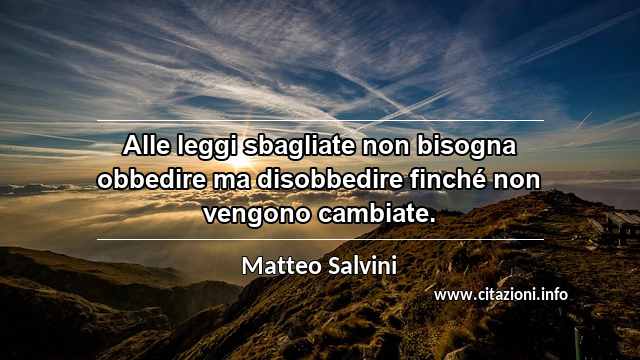 “Alle leggi sbagliate non bisogna obbedire ma disobbedire finché non vengono cambiate.”