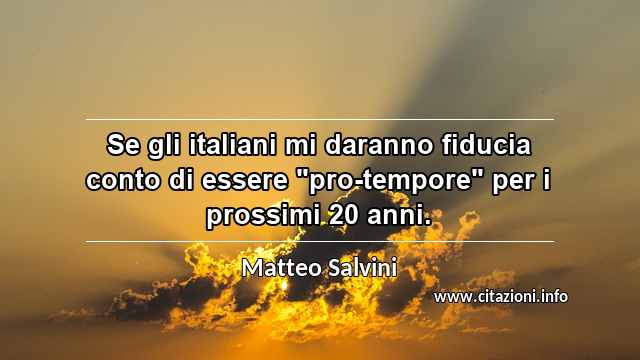 Se gli italiani mi daranno fiducia conto di essere "pro-tempore" per i prossimi 20 anni.