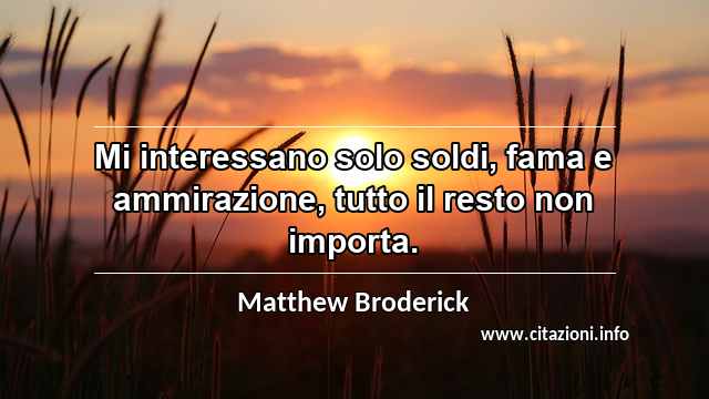 “Mi interessano solo soldi, fama e ammirazione, tutto il resto non importa.”