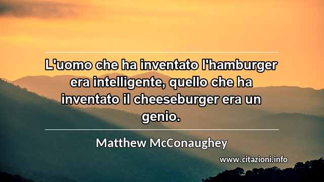 “L'uomo che ha inventato l'hamburger era intelligente, quello che ha inventato il cheeseburger era un genio.”