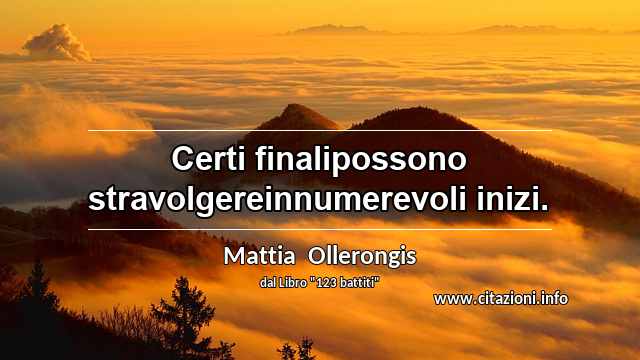 “Certi finalipossono stravolgereinnumerevoli inizi.”
