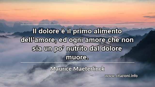 “Il dolore è il primo alimento dell’amore, ed ogni amore che non sia un po’ nutrito dal dolore muore.”