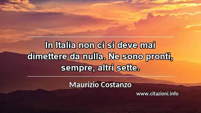 “In Italia non ci si deve mai dimettere da nulla. Ne sono pronti, sempre, altri sette.”